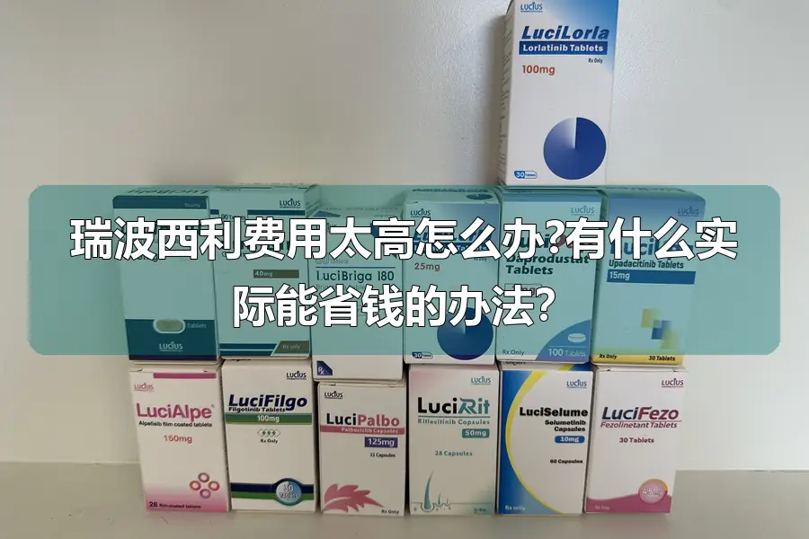 瑞波西利费用太高怎么办?有什么实际能省钱的办法?